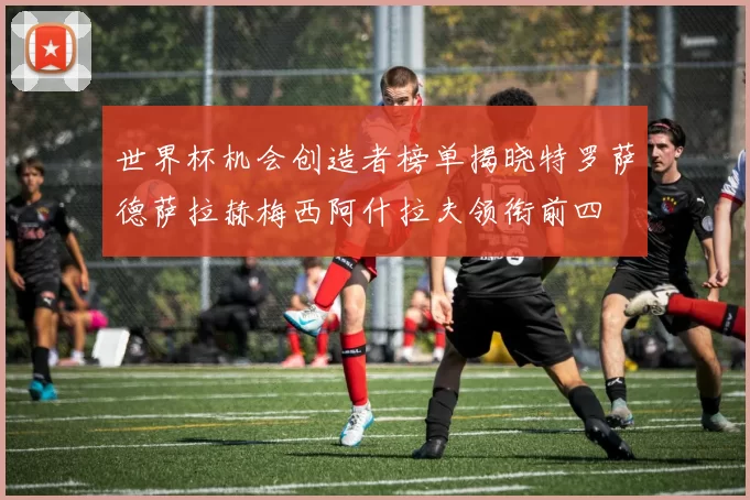 世界杯机会创造者榜单揭晓特罗萨德萨拉赫梅西阿什拉夫领衔前四