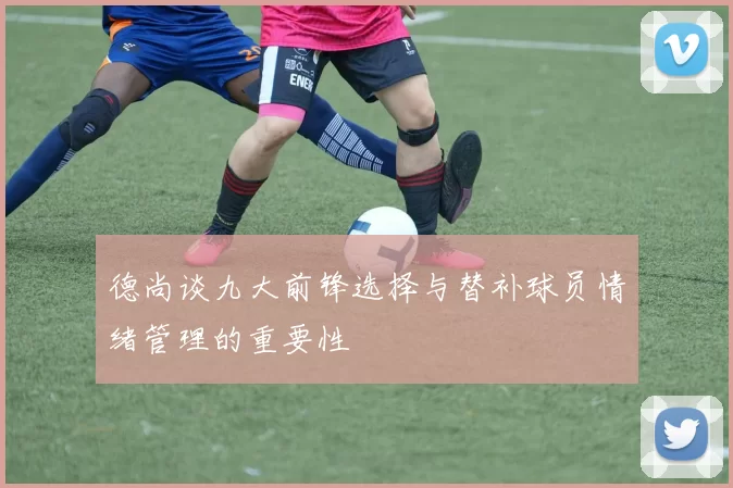 德尚谈九大前锋选择与替补球员情绪管理的重要性
