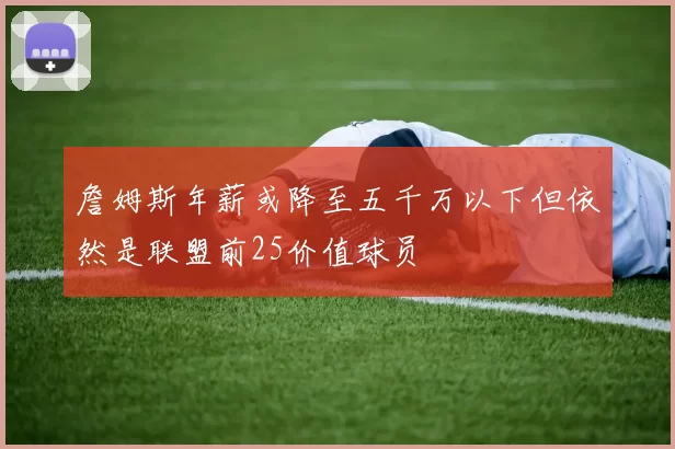 詹姆斯年薪或降至五千万以下但依然是联盟前25价值球员