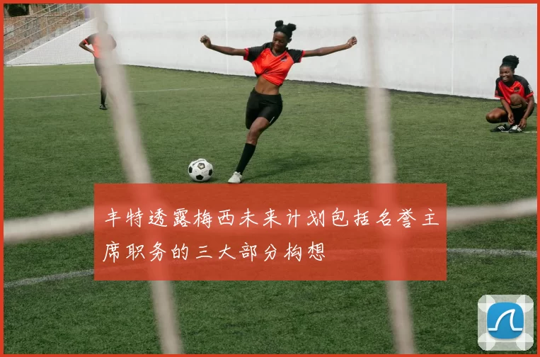 丰特透露梅西未来计划包括名誉主席职务的三大部分构想