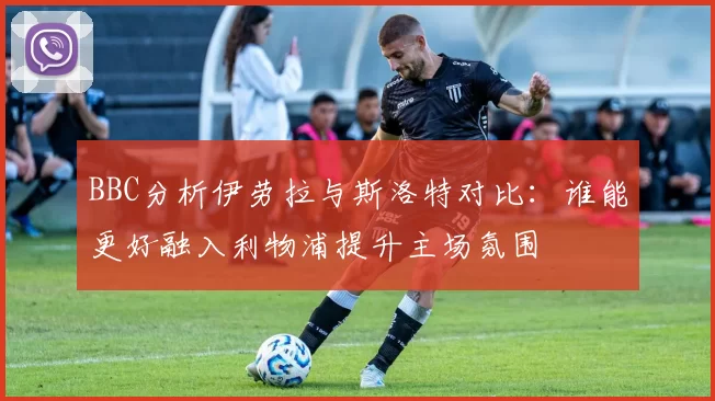 BBC分析伊劳拉与斯洛特对比：谁能更好融入利物浦提升主场氛围