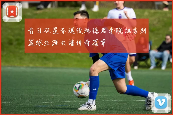昔日双星齐退役韩德君李晓旭告别篮球生涯共谱传奇篇章