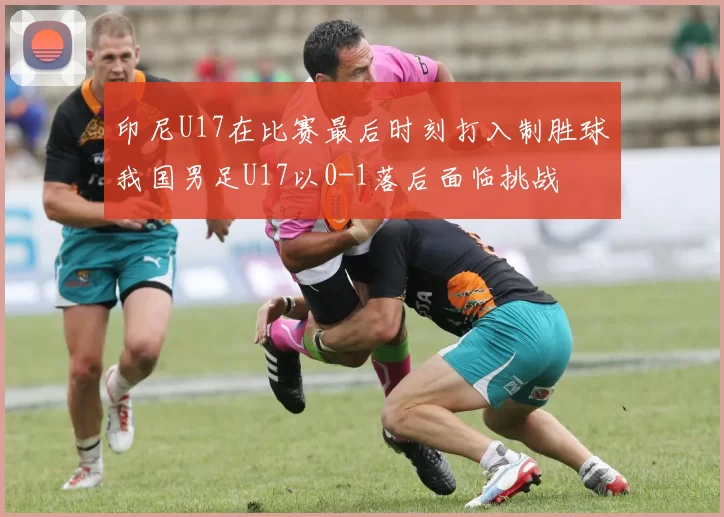 印尼U17在比赛最后时刻打入制胜球我国男足U17以0-1落后面临挑战