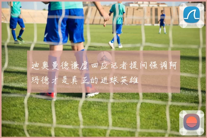 迪奥曼德谦虚回应记者提问强调阿玛德才是真正的进球英雄