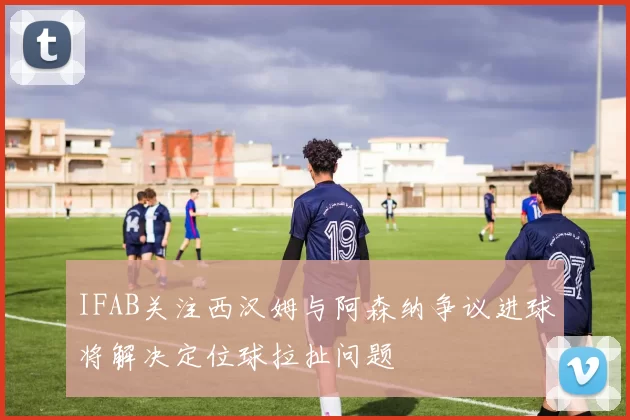 IFAB关注西汉姆与阿森纳争议进球将解决定位球拉扯问题