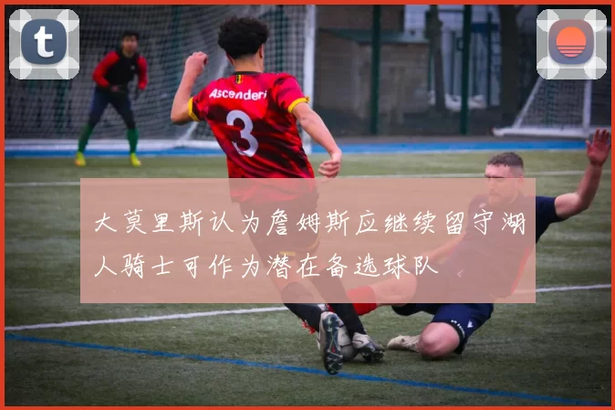 大莫里斯认为詹姆斯应继续留守湖人骑士可作为潜在备选球队