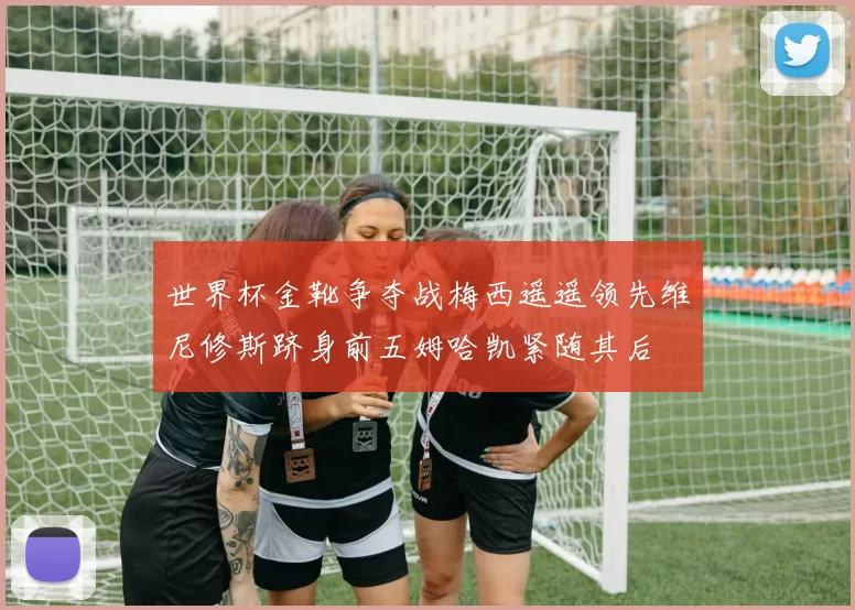 世界杯金靴争夺战梅西遥遥领先维尼修斯跻身前五姆哈凯紧随其后