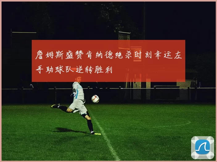 詹姆斯盛赞肯纳德绝杀时刻幸运左手助球队逆转胜利