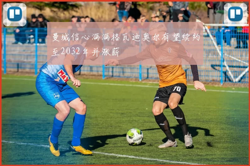 曼城信心满满格瓦迪奥尔有望续约至2032年并涨薪