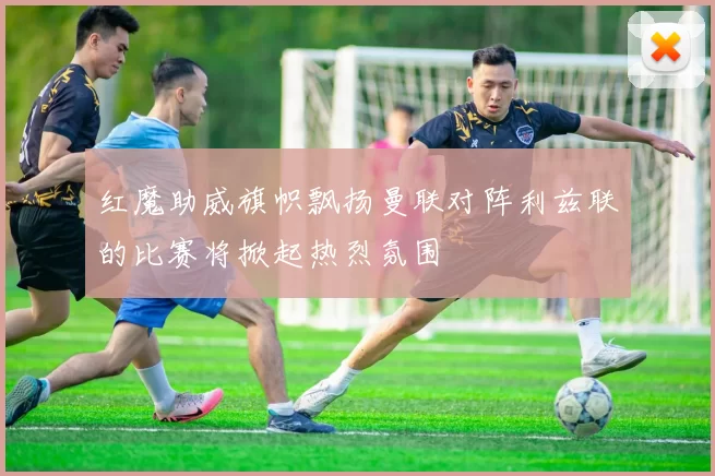 红魔助威旗帜飘扬曼联对阵利兹联的比赛将掀起热烈氛围