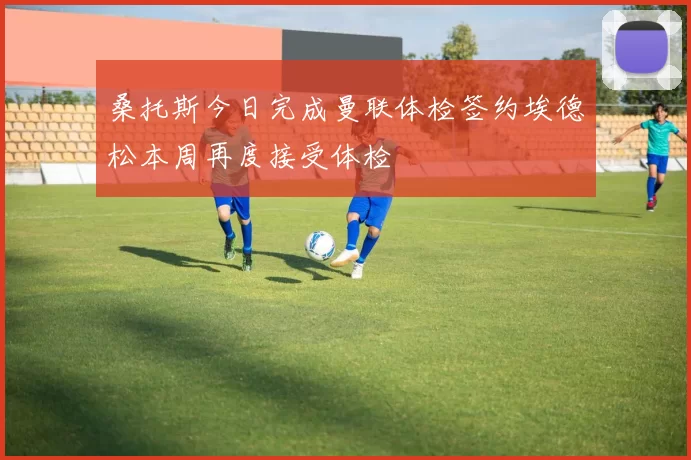 桑托斯今日完成曼联体检签约埃德松本周再度接受体检