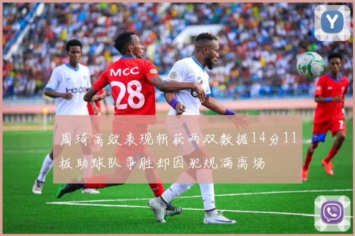 周琦高效表现斩获两双数据14分11板助球队争胜却因犯规满离场