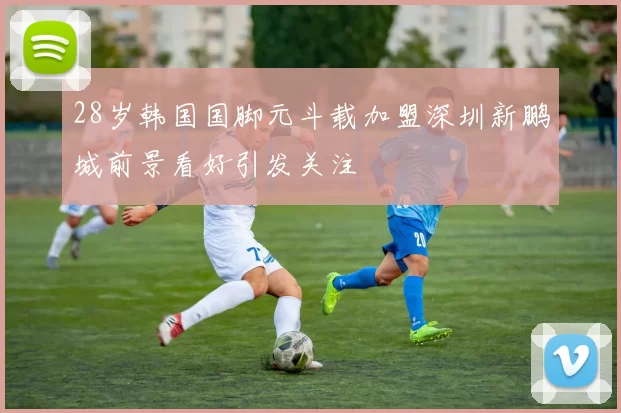 28岁韩国国脚元斗载加盟深圳新鹏城前景看好引发关注
