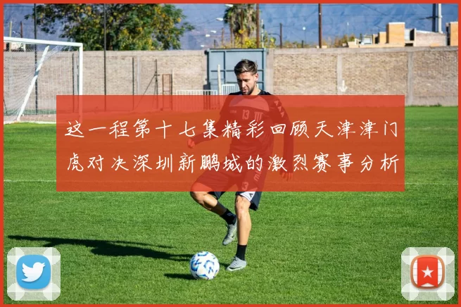这一程第十七集精彩回顾天津津门虎对决深圳新鹏城的激烈赛事分析与亮点解读