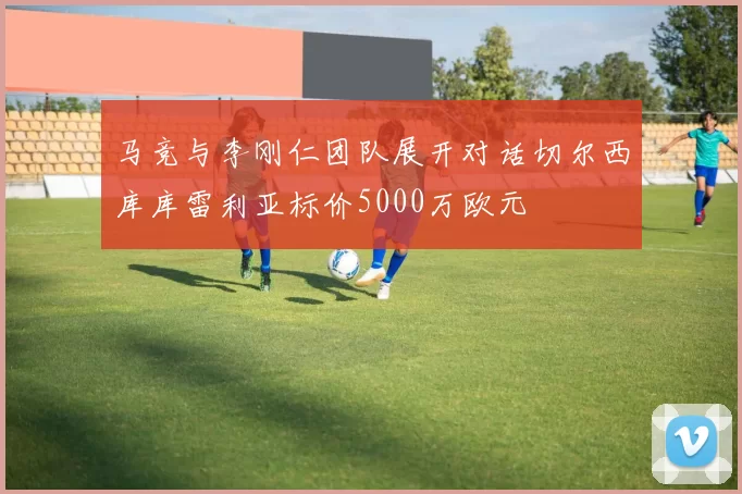 马竞与李刚仁团队展开对话切尔西库库雷利亚标价5000万欧元
