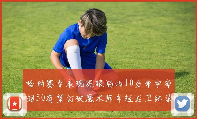 哈珀赛季表现亮眼场均10分命中率超50有望打破魔术师年轻后卫纪录